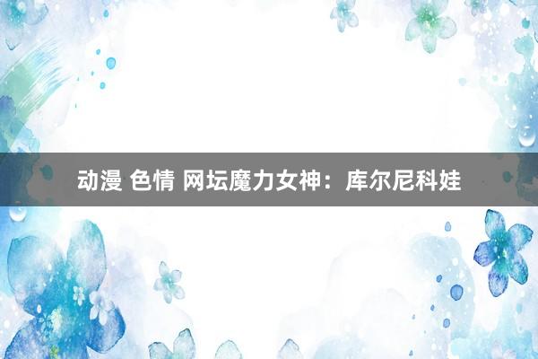 动漫 色情 网坛魔力女神：库尔尼科娃