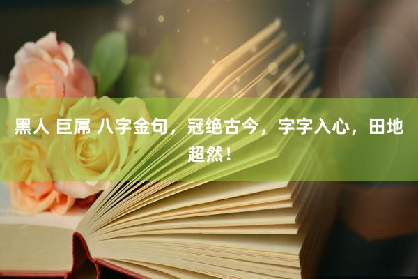 黑人 巨屌 八字金句，冠绝古今，字字入心，田地超然！