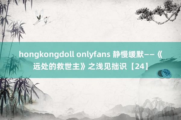 hongkongdoll onlyfans 静慢缓默——《远处的救世主》之浅见拙识【24】