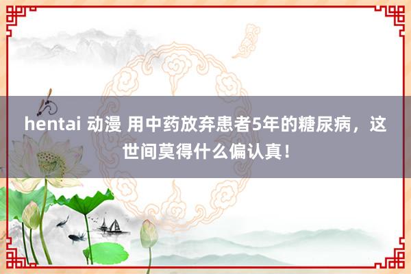 hentai 动漫 用中药放弃患者5年的糖尿病，这世间莫得什么偏认真！