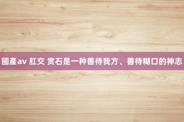 國產av 肛交 赏石是一种善待我方、善待糊口的神志