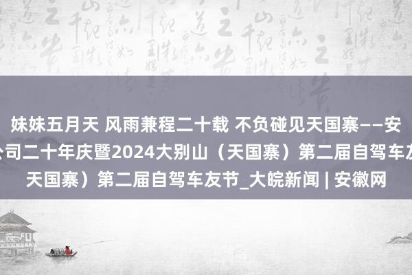 妹妹五月天 风雨兼程二十载 不负碰见天国寨——安徽省天国寨旅游发展公司二十年庆暨2024大别山（天国寨）第二届自驾车友节_大皖新闻 | 安徽网