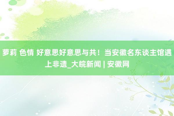 萝莉 色情 好意思好意思与共！当安徽名东谈主馆遇上非遗_大皖新闻 | 安徽网