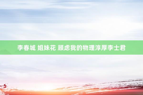 李春城 姐妹花 顾虑我的物理淳厚李士君