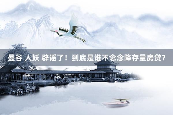 曼谷 人妖 辟谣了！到底是谁不念念降存量房贷？