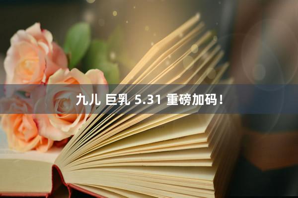 九儿 巨乳 5.31 重磅加码！