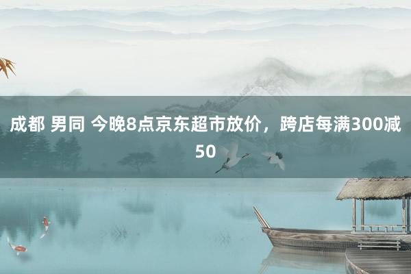 成都 男同 今晚8点京东超市放价，跨店每满300减50
