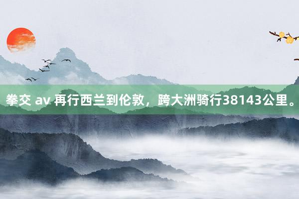 拳交 av 再行西兰到伦敦，跨大洲骑行38143公里。
