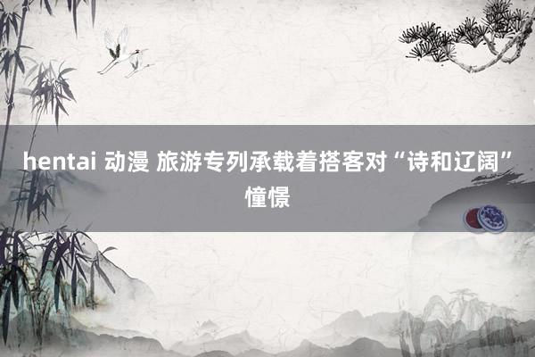 hentai 动漫 旅游专列承载着搭客对“诗和辽阔”憧憬