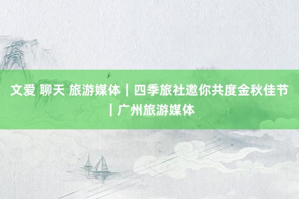 文爱 聊天 旅游媒体｜四季旅社邀你共度金秋佳节｜广州旅游媒体