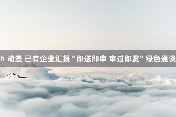 h 动漫 已有企业汇报“即送即审 审过即发”绿色通谈