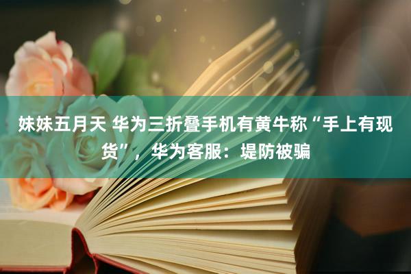 妹妹五月天 华为三折叠手机有黄牛称“手上有现货”，华为客服：堤防被骗