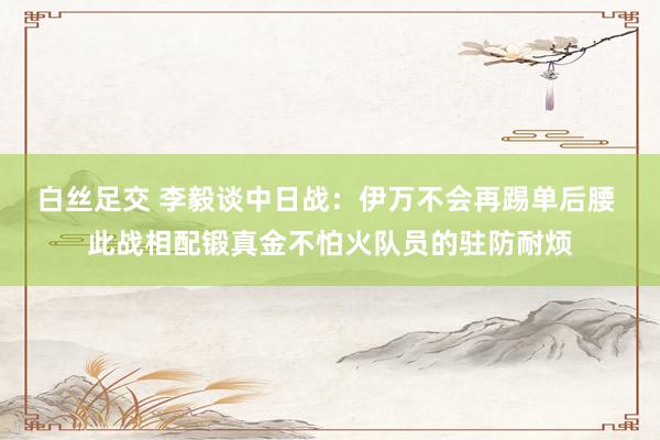 白丝足交 李毅谈中日战：伊万不会再踢单后腰 此战相配锻真金不怕火队员的驻防耐烦
