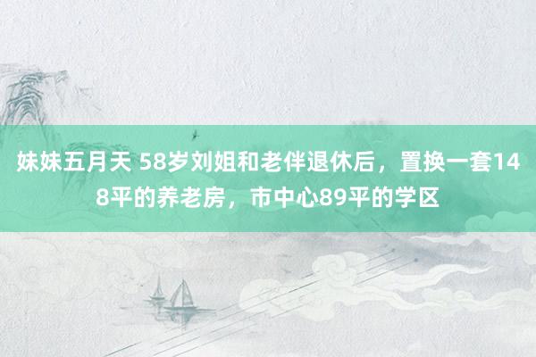 妹妹五月天 58岁刘姐和老伴退休后，置换一套148平的养老房，市中心89平的学区
