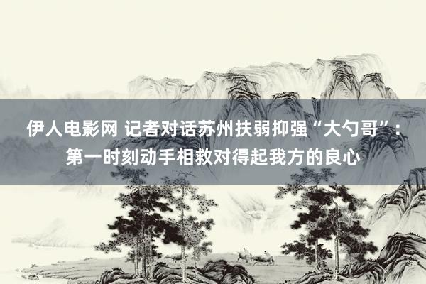 伊人电影网 记者对话苏州扶弱抑强“大勺哥”：第一时刻动手相救对得起我方的良心