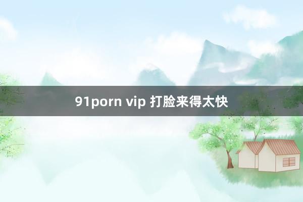 91porn vip 打脸来得太快