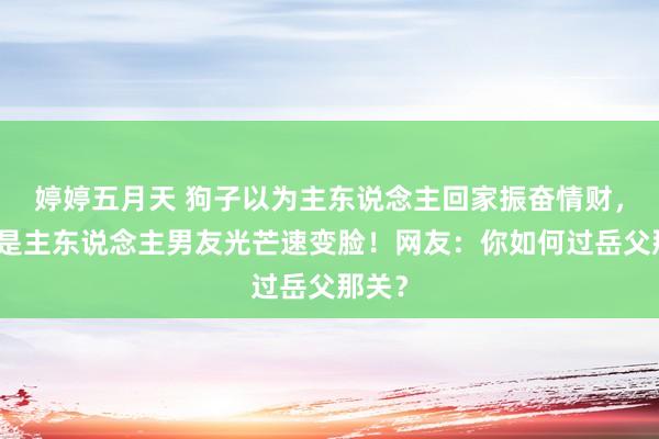婷婷五月天 狗子以为主东说念主回家振奋情财，发现是主东说念主男友光芒速变脸！网友：你如何过岳父那关？
