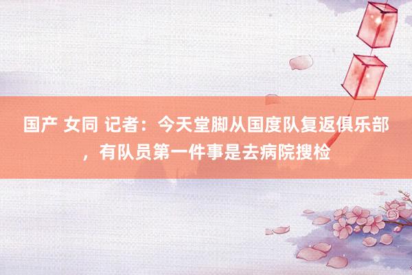 国产 女同 记者：今天堂脚从国度队复返俱乐部，有队员第一件事是去病院搜检