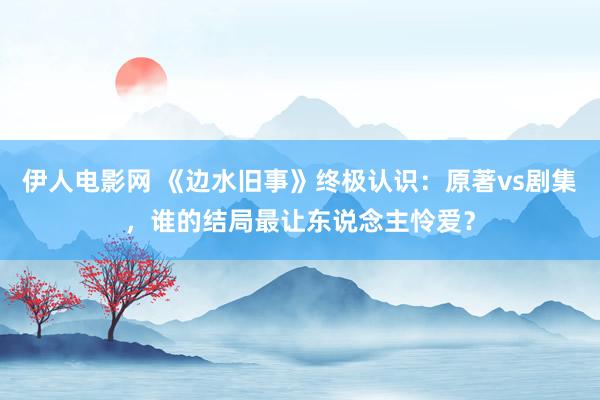 伊人电影网 《边水旧事》终极认识：原著vs剧集，谁的结局最让东说念主怜爱？