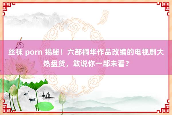 丝袜 porn 揭秘！六部桐华作品改编的电视剧大热盘货，敢说你一部未看？