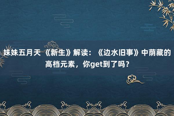 妹妹五月天 《新生》解读：《边水旧事》中荫藏的高档元素，你get到了吗？