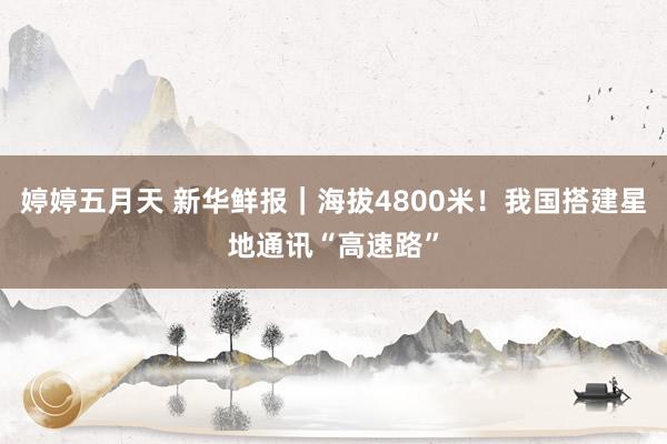 婷婷五月天 新华鲜报｜海拔4800米！我国搭建星地通讯“高速路”