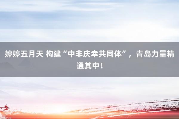 婷婷五月天 构建“中非庆幸共同体”，青岛力量精通其中！