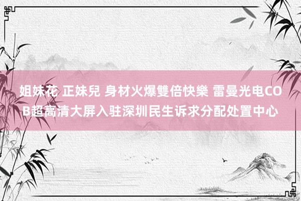 姐妹花 正妹兒 身材火爆雙倍快樂 雷曼光电COB超高清大屏入驻深圳民生诉求分配处置中心