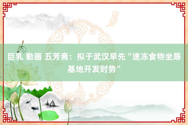 巨乳 動画 五芳斋：拟于武汉早先“速冻食物坐蓐基地开发时势”