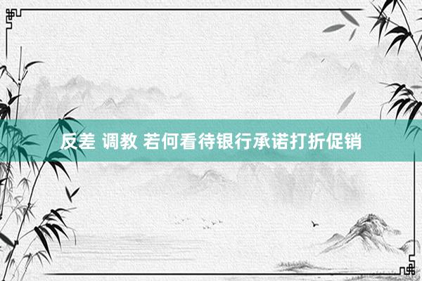 反差 调教 若何看待银行承诺打折促销
