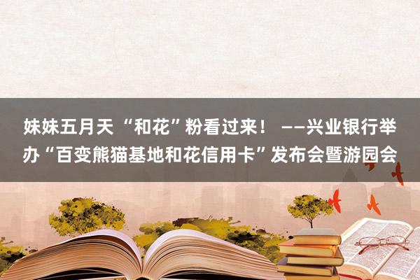 妹妹五月天 “和花”粉看过来！ ——兴业银行举办“百变熊猫基地和花信用卡”发布会暨游园会