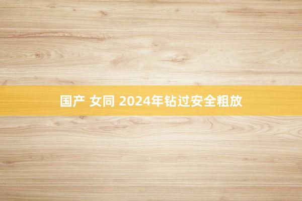 国产 女同 2024年钻过安全粗放