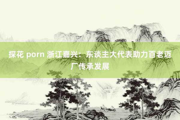 探花 porn 浙江嘉兴：东谈主大代表助力百老迈厂传承发展