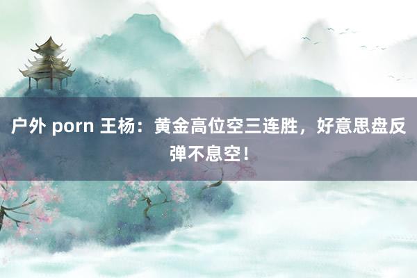 户外 porn 王杨：黄金高位空三连胜，好意思盘反弹不息空！