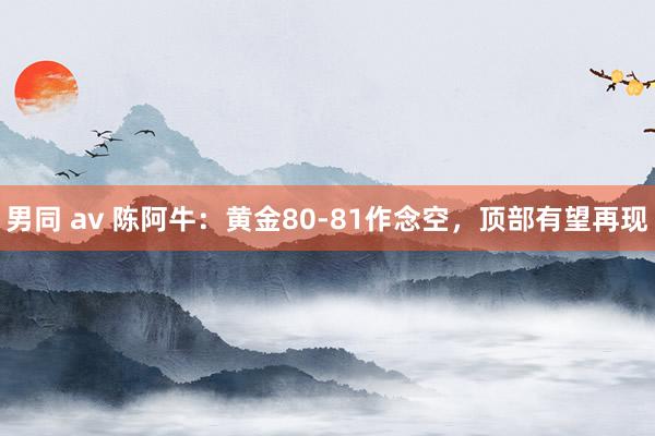 男同 av 陈阿牛：黄金80-81作念空，顶部有望再现