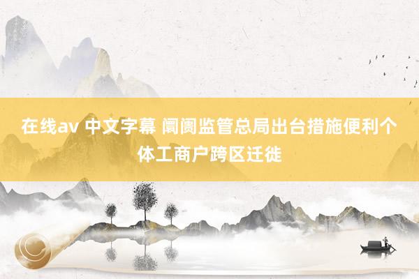 在线av 中文字幕 阛阓监管总局出台措施便利个体工商户跨区迁徙
