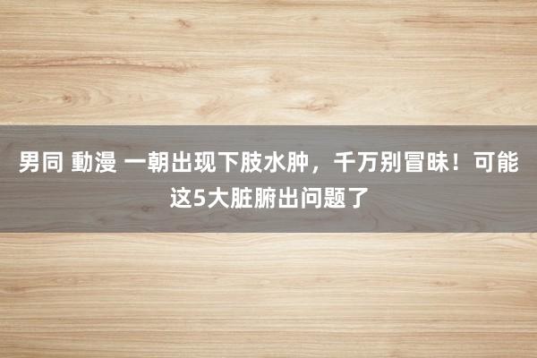 男同 動漫 一朝出现下肢水肿，千万别冒昧！可能这5大脏腑出问题了
