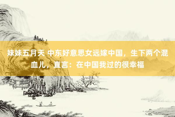 妹妹五月天 中东好意思女远嫁中国，生下两个混血儿，直言：在中国我过的很幸福