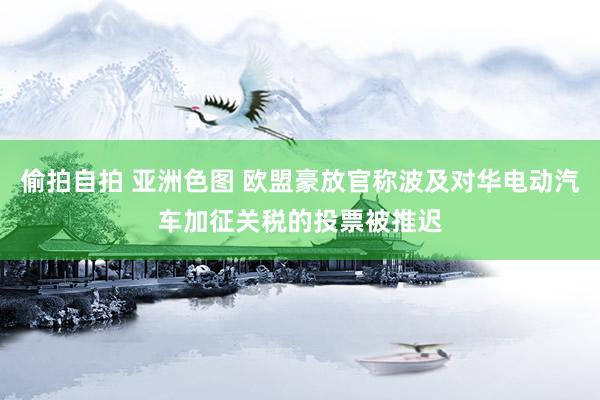 偷拍自拍 亚洲色图 欧盟豪放官称波及对华电动汽车加征关税的投票被推迟