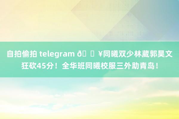 自拍偷拍 telegram 🔥同曦双少林葳郭昊文狂砍45分！全华班同曦校服三外助青岛！