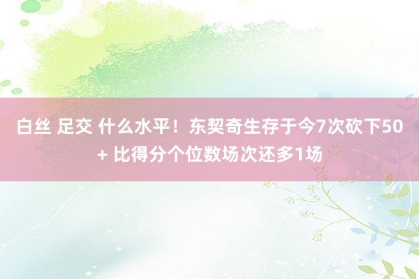白丝 足交 什么水平！东契奇生存于今7次砍下50+ 比得分个位数场次还多1场