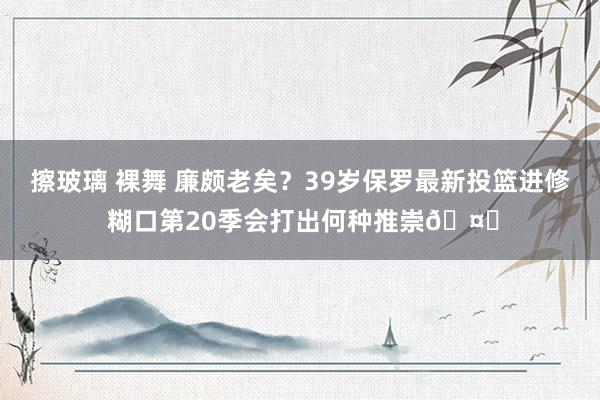 擦玻璃 裸舞 廉颇老矣？39岁保罗最新投篮进修 糊口第20季会打出何种推崇🤔