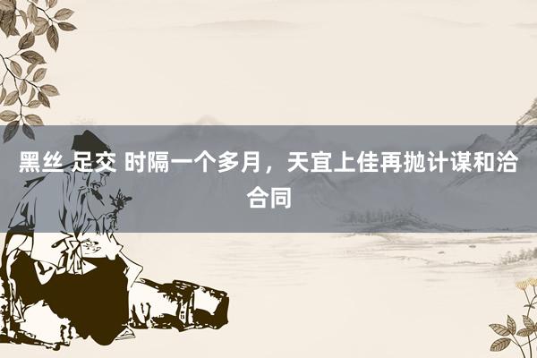 黑丝 足交 时隔一个多月，天宜上佳再抛计谋和洽合同