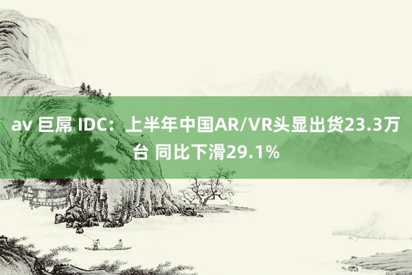 av 巨屌 IDC：上半年中国AR/VR头显出货23.3万台 同比下滑29.1%