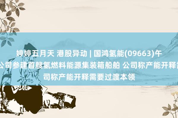 婷婷五月天 港股异动 | 国鸿氢能(09663)午后涨近20% 公司参建首艘氢燃料能源集装箱船舶 公司称产能开释需要过渡本领