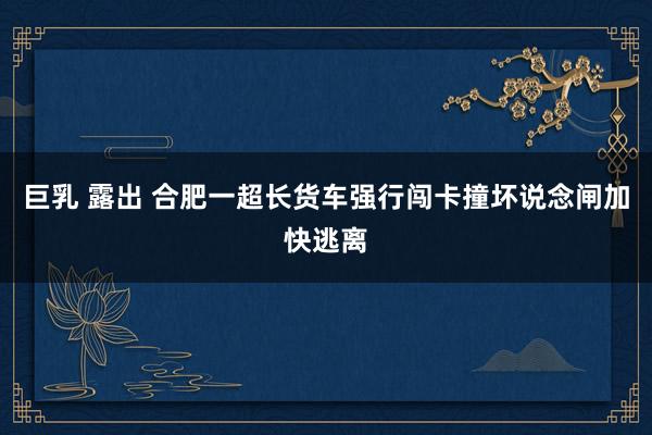 巨乳 露出 合肥一超长货车强行闯卡撞坏说念闸加快逃离
