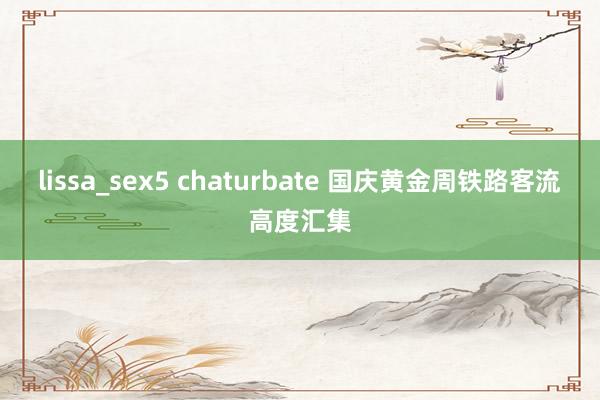 lissa_sex5 chaturbate 国庆黄金周铁路客流高度汇集