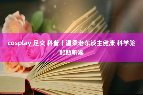 cosplay 足交 科普丨温柔老东谈主健康 科学验配助听器