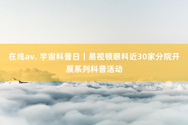 在线av. 宇宙科普日丨易视顿眼科近30家分院开展系列科普活动