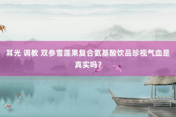 耳光 调教 双参雪莲果复合氨基酸饮品珍视气血是真实吗？